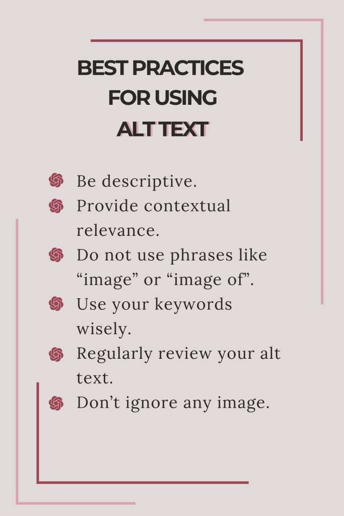Best practices for using alt text: Be descriptive.
Provide contextual relevance. 
Do not use phrases like “image” or “image of”. 
Use your keywords wisely. 
Regularly review your alt text. 
Don’t ignore any image.